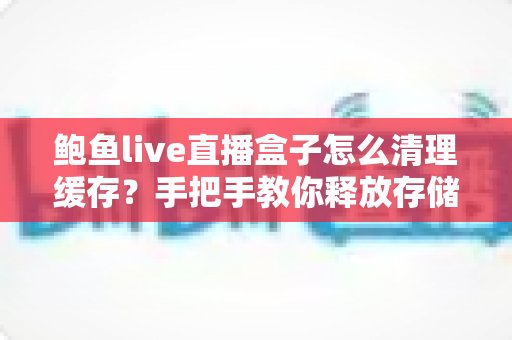 鲍鱼live直播盒子怎么清理缓存？手把手教你释放存储空间、提升播放流畅度