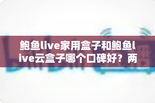 鲍鱼live家用盒子和鲍鱼live云盒子哪个口碑好?两款热门电视盒子深度对比与真实口碑选购指南 鲍鱼live家用盒子和鲍鱼live云盒子哪个口碑好?两款热门电视盒子深度对比与真实口碑选购指南