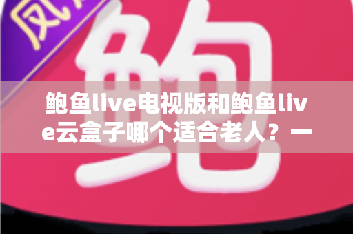 鲍鱼live电视版和鲍鱼live云盒子哪个适合老人？一文看懂选购要点与使用体验全面对比