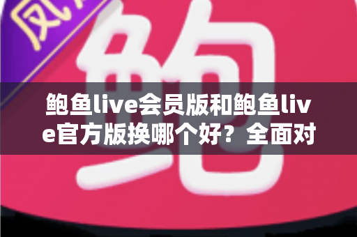 鲍鱼live会员版和鲍鱼live官方版换哪个好？全面对比分析与实用选择指南