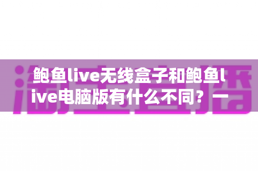 鲍鱼live无线盒子和鲍鱼live电脑版有什么不同?一文读懂两者核心差异,选对版本提升观看体验 鲍鱼live无线盒子和鲍鱼live电脑版有什么不同?一文读懂两者核心差异,选对版本提升观看体验