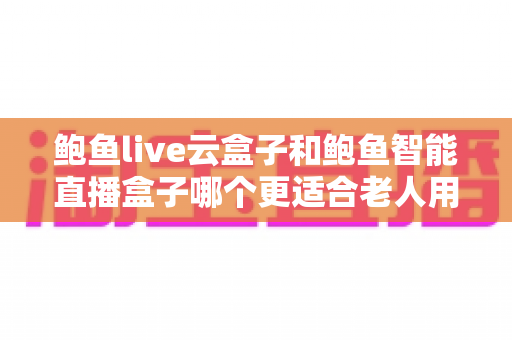 鲍鱼live云盒子和鲍鱼智能直播盒子哪个更适合老人用?中老年用户电视盒子选购全指南 鲍鱼live云盒子和鲍鱼智能直播盒子哪个更适合老人用?中老年用户电视盒子选购全指南
