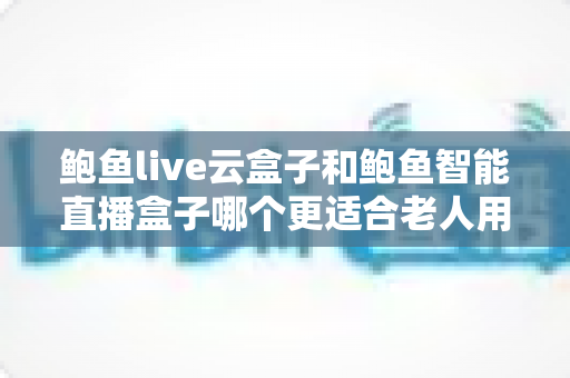 鲍鱼live云盒子和鲍鱼智能直播盒子哪个更适合老人用?中老年用户电视盒子选购全指南 鲍鱼live云盒子和鲍鱼智能直播盒子哪个更适合老人用?中老年用户电视盒子选购全指南