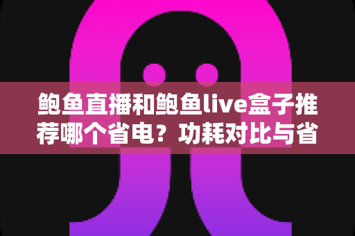 鲍鱼直播和鲍鱼live盒子推荐哪个省电?功耗对比与省电选购全指南 鲍鱼直播和鲍鱼live盒子推荐哪个省电?功耗对比与省电选购全指南