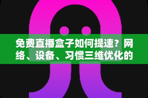 免费直播盒子如何提速?网络、设备、习惯三维优化的完整提速指南 免费直播盒子如何提速?网络、设备、习惯三维优化的完整提速指南