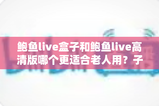 鲍鱼live盒子和鲍鱼live高清版哪个更适合老人用?子女必看的超全选购指南与避坑建议 鲍鱼live盒子和鲍鱼live高清版哪个更适合老人用?子女必看的超全选购指南与避坑建议