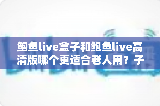 鲍鱼live盒子和鲍鱼live高清版哪个更适合老人用?子女必看的超全选购指南与避坑建议 鲍鱼live盒子和鲍鱼live高清版哪个更适合老人用?子女必看的超全选购指南与避坑建议