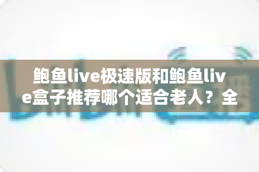 鲍鱼live极速版和鲍鱼live盒子推荐哪个适合老人？全方位对比评测助您轻松选购