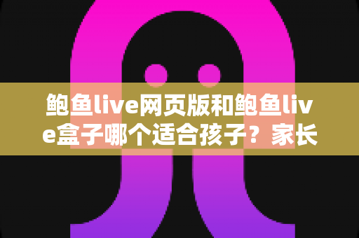 鲍鱼live网页版和鲍鱼live盒子哪个适合孩子？家长必读的儿童上网安全指南