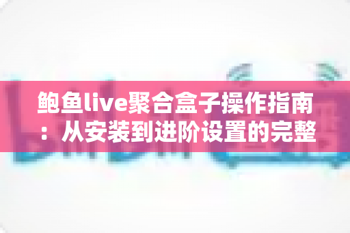 鲍鱼live聚合盒子操作指南：从安装到进阶设置的完整使用教程与实用技巧