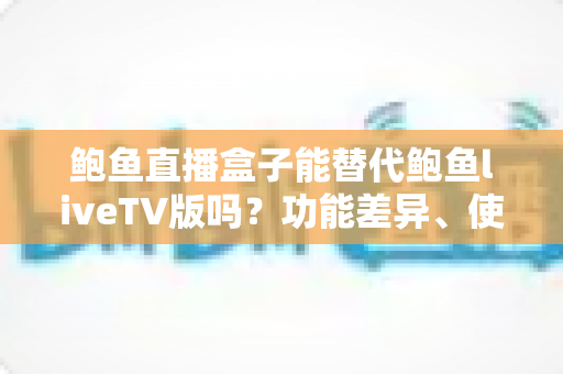 鲍鱼直播盒子能替代鲍鱼liveTV版吗？功能差异、使用体验与选择建议一文读懂