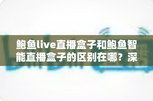 鲍鱼live直播盒子和鲍鱼智能直播盒子的区别在哪？深度解析两大直播盒子的核心差异与选购指南