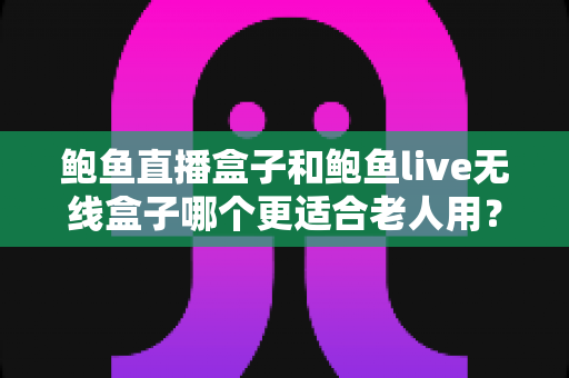 鲍鱼直播盒子和鲍鱼live无线盒子哪个更适合老人用?长辈居家观影选购深度指南 鲍鱼直播盒子和鲍鱼live无线盒子哪个更适合老人用?长辈居家观影选购深度指南
