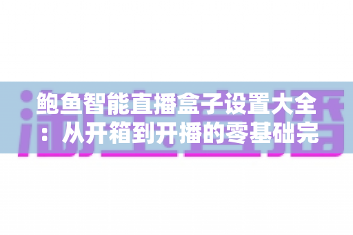 鲍鱼智能直播盒子设置大全：从开箱到开播的零基础完整配置指南