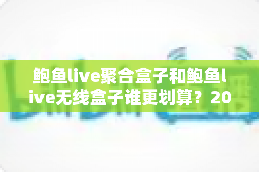 鲍鱼live聚合盒子和鲍鱼live无线盒子谁更划算？2025最新选购指南与性价比深度对比