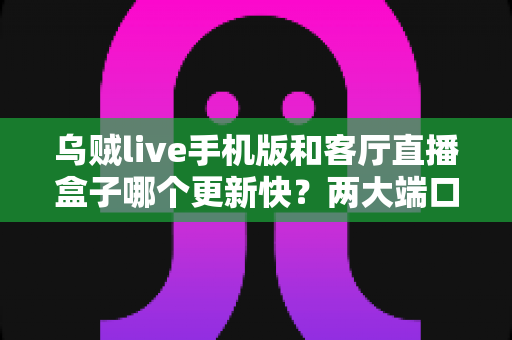 乌贼live手机版和客厅直播盒子哪个更新快？两大端口更新速度全面对比解析
