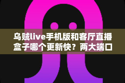 乌贼live手机版和客厅直播盒子哪个更新快？两大端口更新速度全面对比解析
