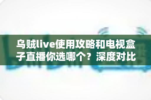 乌贼live使用攻略和电视盒子直播你选哪个？深度对比帮你做出最佳选择