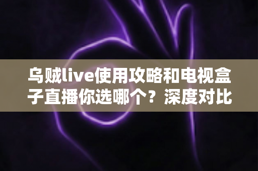 乌贼live使用攻略和电视盒子直播你选哪个？深度对比帮你做出最佳选择