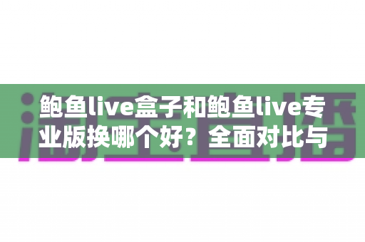 鲍鱼live盒子和鲍鱼live专业版换哪个好?全面对比与实用选择指南 鲍鱼live盒子和鲍鱼live专业版换哪个好?全面对比与实用选择指南
