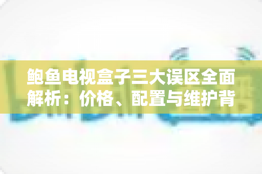 鲍鱼电视盒子三大误区全面解析：价格、配置与维护背后的真相，选购前必读