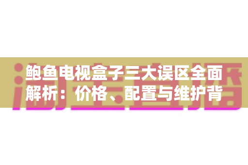 鲍鱼电视盒子三大误区全面解析：价格、配置与维护背后的真相，选购前必读
