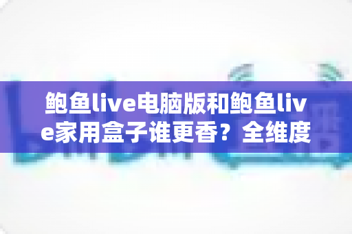 鲍鱼live电脑版和鲍鱼live家用盒子谁更香?全维度深度对比,帮你选对看直播的最佳装备 鲍鱼live电脑版和鲍鱼live家用盒子谁更香?全维度深度对比,帮你选对看直播的最佳装备