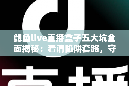 鲍鱼live直播盒子五大坑全面揭秘：看清陷阱套路，守住你的钱包与隐私安全