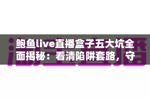 鲍鱼live直播盒子五大坑全面揭秘：看清陷阱套路，守住你的钱包与隐私安全