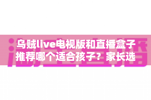 乌贼live电视版和直播盒子推荐哪个适合孩子?家长选购与安全使用全指南 乌贼live电视版和直播盒子推荐哪个适合孩子?家长选购与安全使用全指南