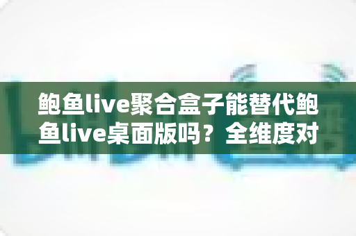 鲍鱼live聚合盒子能替代鲍鱼live桌面版吗?全维度对比与实用选购指南 鲍鱼live聚合盒子能替代鲍鱼live桌面版吗?全维度对比与实用选购指南