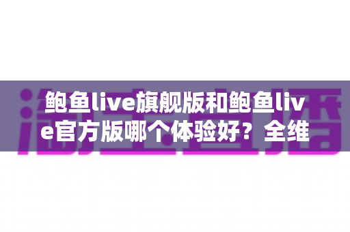 鲍鱼live旗舰版和鲍鱼live官方版哪个体验好?全维度深度对比与实用选择指南 鲍鱼live旗舰版和鲍鱼live官方版哪个体验好?全维度深度对比与实用选择指南