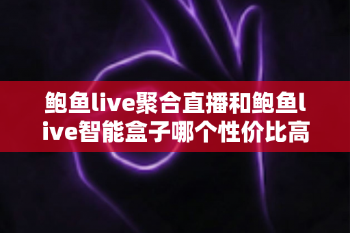 鲍鱼live聚合直播和鲍鱼live智能盒子哪个性价比高?超详细对比选购避坑指南 鲍鱼live聚合直播和鲍鱼live智能盒子哪个性价比高?超详细对比选购避坑指南