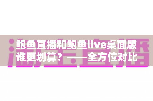 鲍鱼直播和鲍鱼live桌面版谁更划算？——全方位对比分析与省钱指南