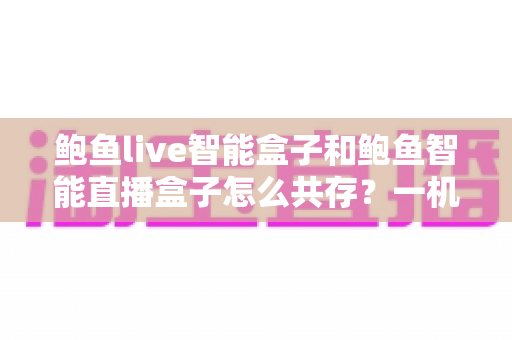 鲍鱼live智能盒子和鲍鱼智能直播盒子怎么共存?一机双装全攻略与避坑指南 鲍鱼live智能盒子和鲍鱼智能直播盒子怎么共存?一机双装全攻略与避坑指南