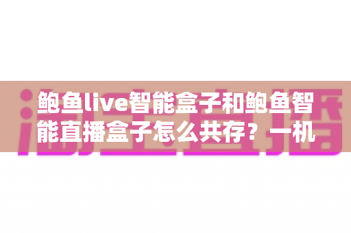 鲍鱼live智能盒子和鲍鱼智能直播盒子怎么共存?一机双装全攻略与避坑指南 鲍鱼live智能盒子和鲍鱼智能直播盒子怎么共存?一机双装全攻略与避坑指南