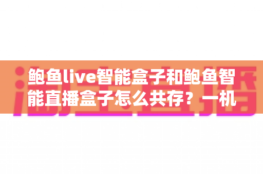 鲍鱼live智能盒子和鲍鱼智能直播盒子怎么共存?一机双装全攻略与避坑指南 鲍鱼live智能盒子和鲍鱼智能直播盒子怎么共存?一机双装全攻略与避坑指南