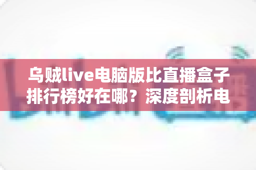 乌贼live电脑版比直播盒子排行榜好在哪？深度剖析电脑端直播客户端的六大核心优势