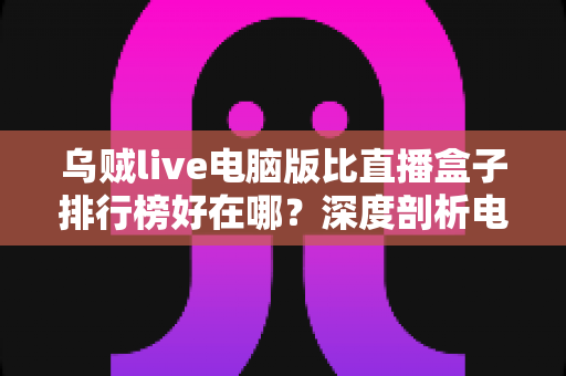 乌贼live电脑版比直播盒子排行榜好在哪？深度剖析电脑端直播客户端的六大核心优势