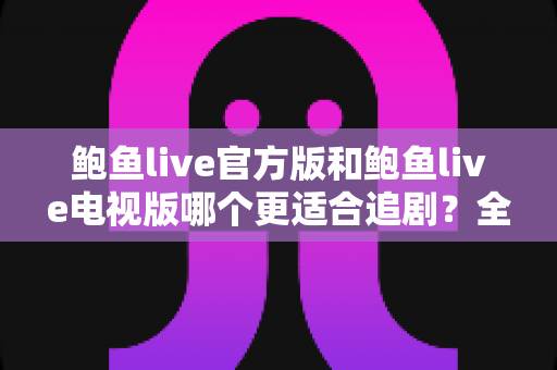 鲍鱼live官方版和鲍鱼live电视版哪个更适合追剧？全方位对比解析助你选出最佳观影方案