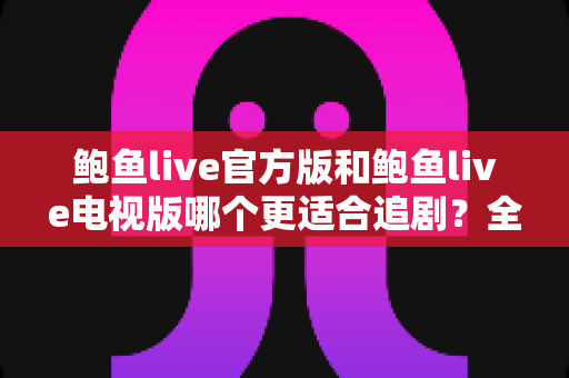 鲍鱼live官方版和鲍鱼live电视版哪个更适合追剧？全方位对比解析助你选出最佳观影方案