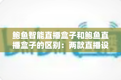 鲍鱼智能直播盒子和鲍鱼直播盒子的区别：两款直播设备全面对比与选购指南