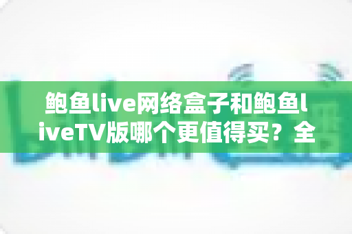 鲍鱼live网络盒子和鲍鱼liveTV版哪个更值得买？全面深度对比评测助你轻松做出正确选择