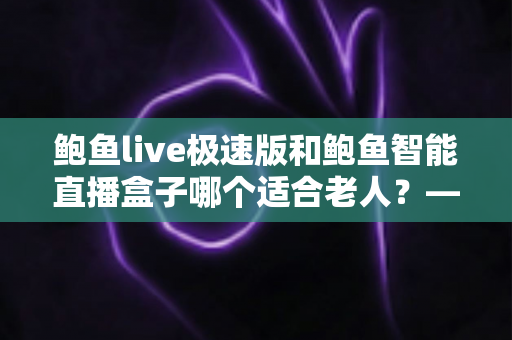 鲍鱼live极速版和鲍鱼智能直播盒子哪个适合老人？——写给子女的完整选购与使用指南