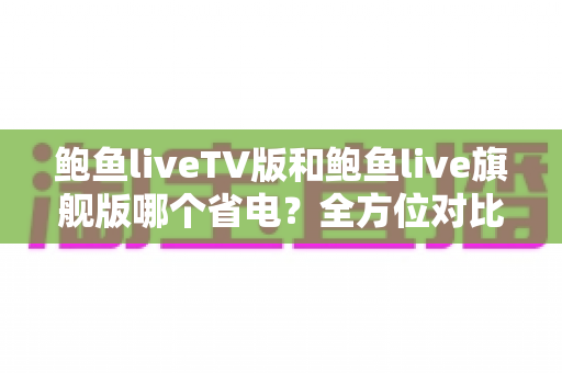 鲍鱼liveTV版和鲍鱼live旗舰版哪个省电？全方位对比分析与省电实用指南