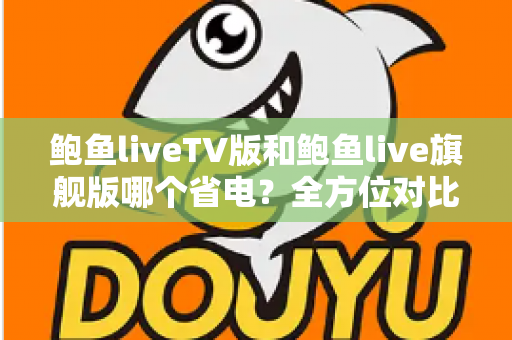 鲍鱼liveTV版和鲍鱼live旗舰版哪个省电？全方位对比分析与省电实用指南
