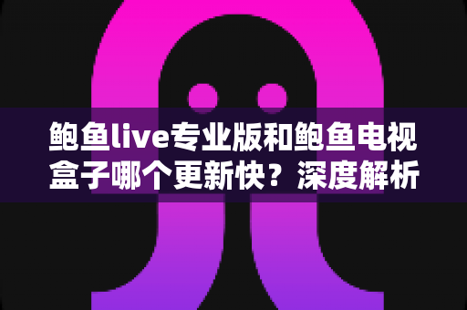 鲍鱼live专业版和鲍鱼电视盒子哪个更新快？深度解析更新速度、内容维护与使用体验，帮你选出更合适的观影方案