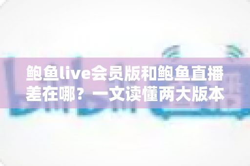 鲍鱼live会员版和鲍鱼直播差在哪？一文读懂两大版本的核心差异与选择攻略