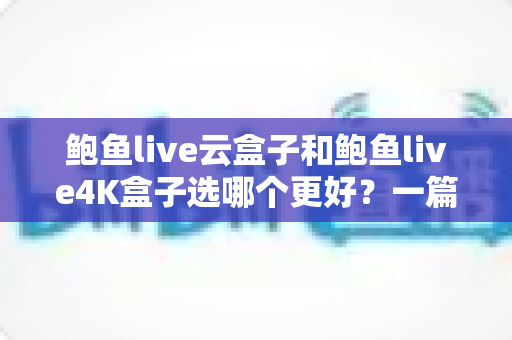 鲍鱼live云盒子和鲍鱼live4K盒子选哪个更好？一篇文章帮你理清思路、买对不买贵
