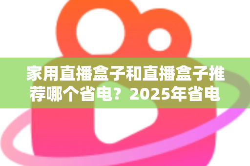 家用直播盒子和直播盒子推荐哪个省电?2025年省电选购与使用全攻略 家用直播盒子和直播盒子推荐哪个省电?2025年省电选购与使用全攻略